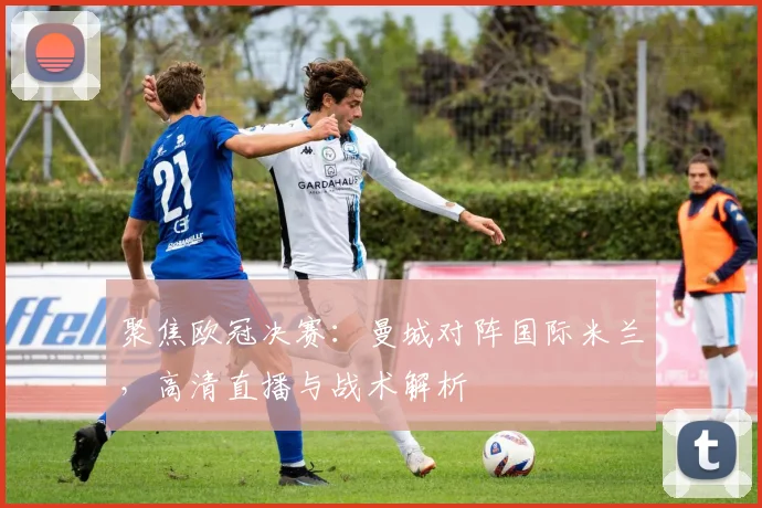 聚焦欧冠决赛:曼城对阵国际米兰,高清直播与战术解析