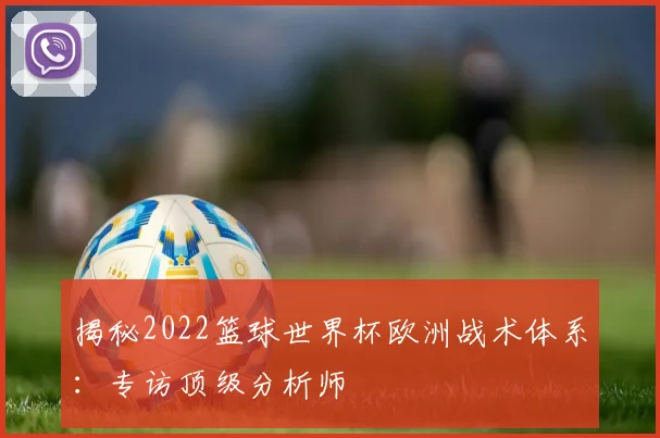 揭秘2022篮球世界杯欧洲战术体系：专访顶级分析师