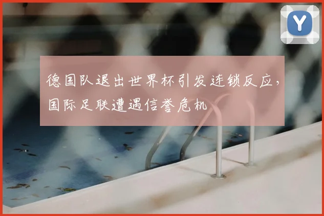 德国队退出世界杯引发连锁反应,国际足联遭遇信誉危机