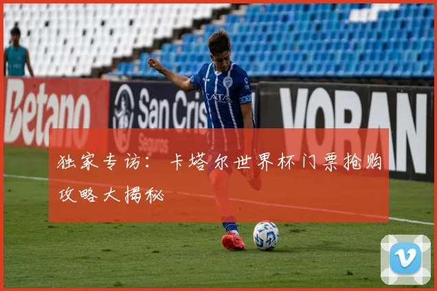 独家专访:卡塔尔世界杯门票抢购攻略大揭秘