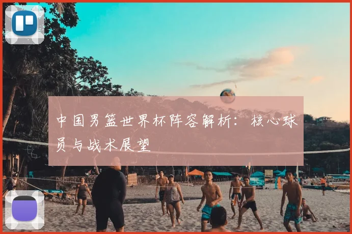 中国男篮世界杯阵容解析：核心球员与战术展望