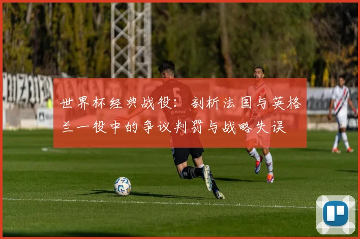 世界杯经典战役：剖析法国与英格兰一役中的争议判罚与战略失误