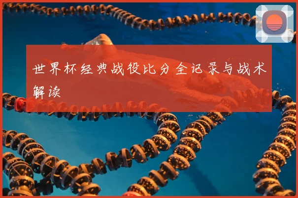 世界杯经典战役比分全记录与战术解读