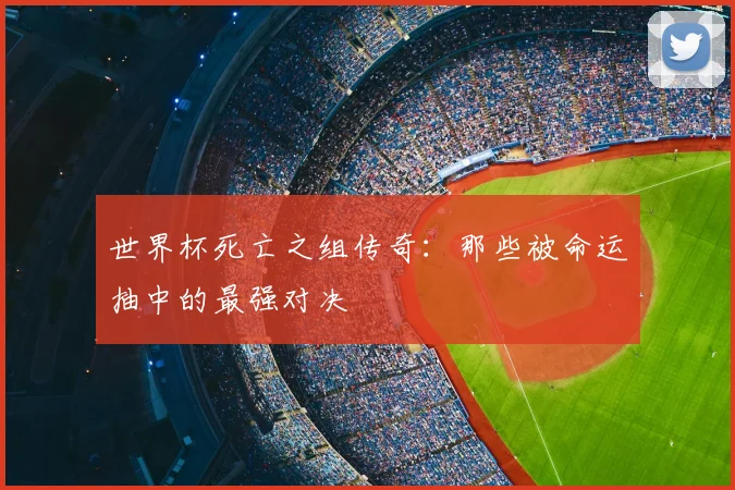 世界杯死亡之组传奇：那些被命运抽中的最强对决