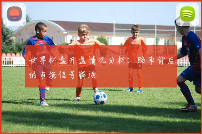 世界杯盘开盘情况分析:赔率背后的市场信号解读