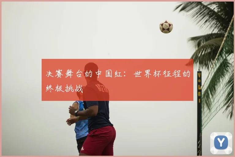 决赛舞台的中国红：世界杯征程的终极挑战