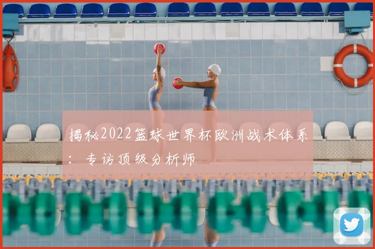 揭秘2022篮球世界杯欧洲战术体系：专访顶级分析师