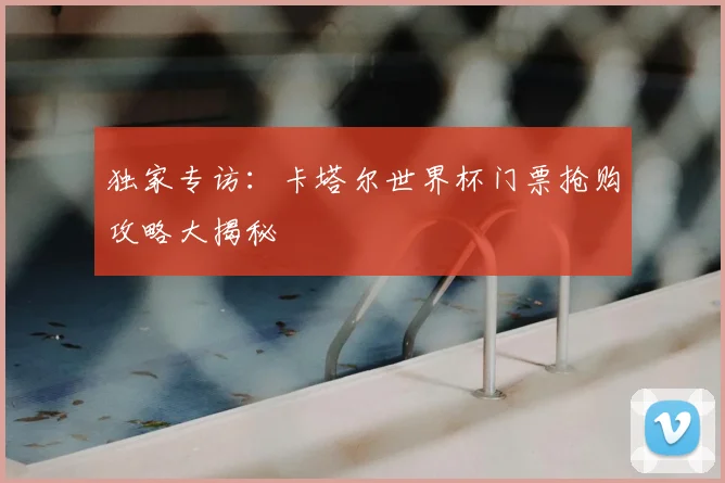 独家专访：卡塔尔世界杯门票抢购攻略大揭秘