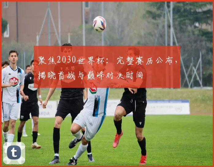 聚焦2030世界杯：完整赛历公布，揭晓首战与巅峰对决时间