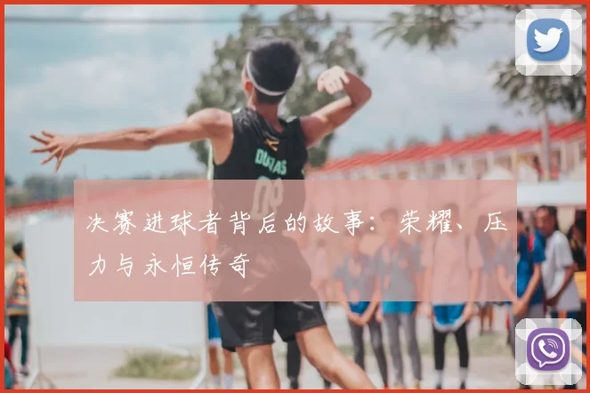 决赛进球者背后的故事：荣耀、压力与永恒传奇