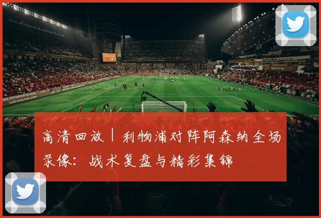 高清回放｜利物浦对阵阿森纳全场录像：战术复盘与精彩集锦