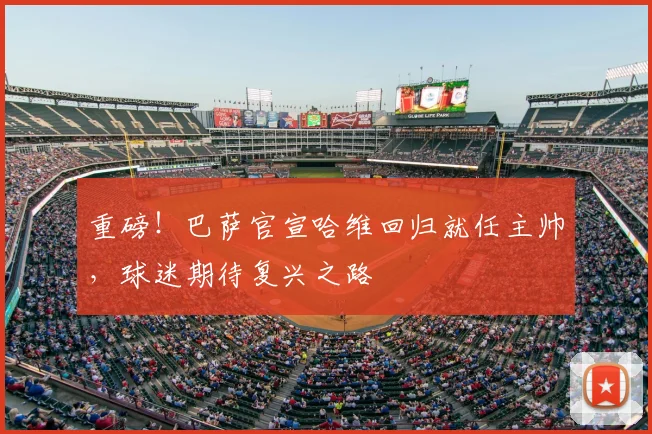 重磅！巴萨官宣哈维回归就任主帅，球迷期待复兴之路