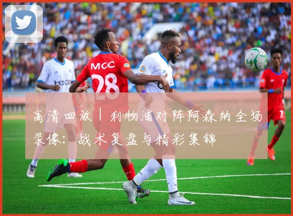 高清回放｜利物浦对阵阿森纳全场录像：战术复盘与精彩集锦