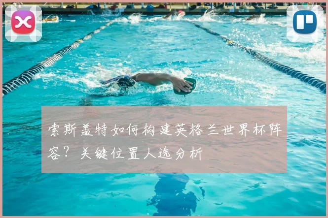 索斯盖特如何构建英格兰世界杯阵容？关键位置人选分析