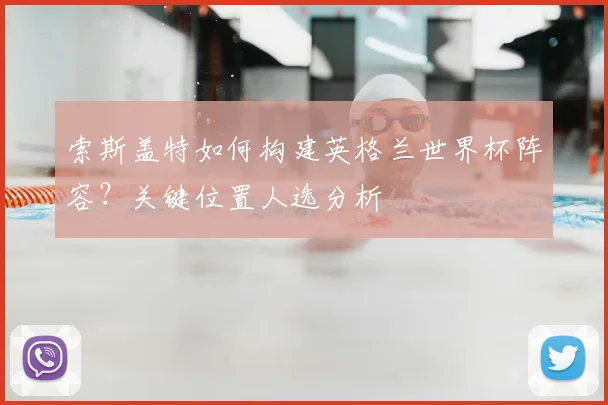 索斯盖特如何构建英格兰世界杯阵容？关键位置人选分析