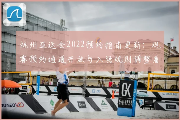 杭州亚运会2022预约指南更新：观赛预约通道开放与入场规则调整看点